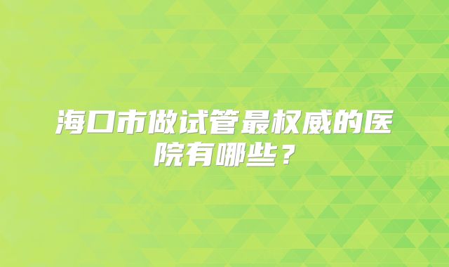 海口市做试管最权威的医院有哪些？