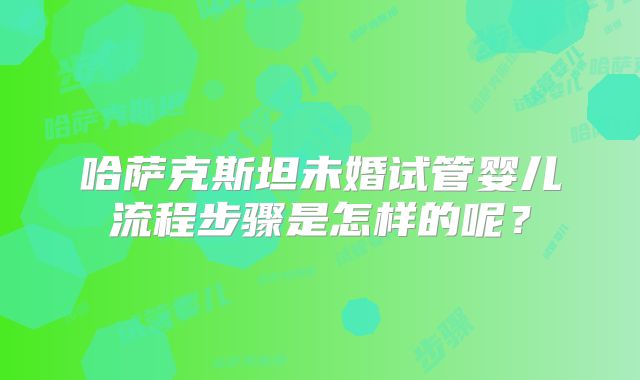 哈萨克斯坦未婚试管婴儿流程步骤是怎样的呢？
