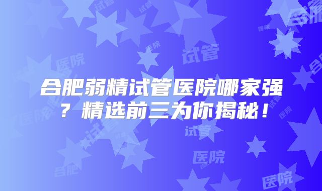 合肥弱精试管医院哪家强？精选前三为你揭秘！