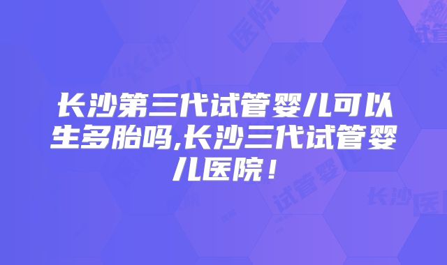 长沙第三代试管婴儿可以生多胎吗,长沙三代试管婴儿医院!