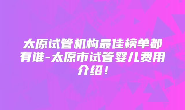 太原试管机构最佳榜单都有谁-太原市试管婴儿费用介绍！