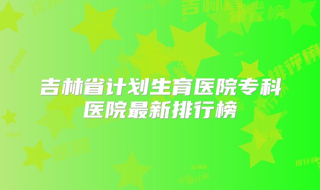 吉林省计划生育医院专科医院最新排行榜