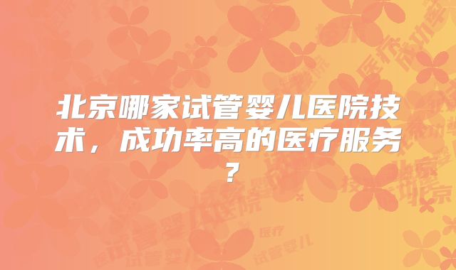 北京哪家试管婴儿医院技术，成功率高的医疗服务？
