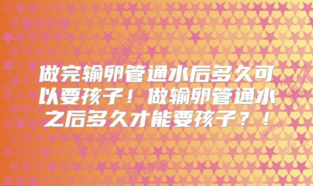 做完输卵管通水后多久可以要孩子!做输卵管通水之后多久才能要孩子?!