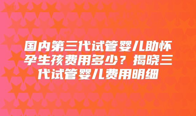 国内第三代试管婴儿助怀孕生孩费用多少?揭晓三代试管婴儿费用明细