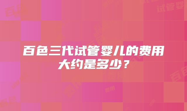 百色三代试管婴儿的费用大约是多少？