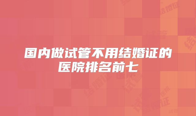 国内做试管不用结婚证的医院排名前七