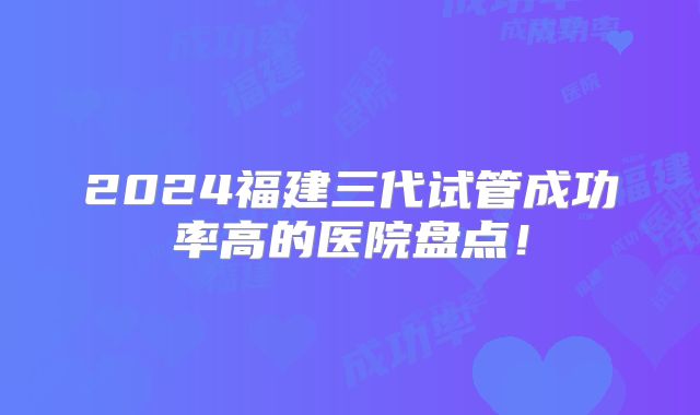 2024福建三代试管成功率高的医院盘点!