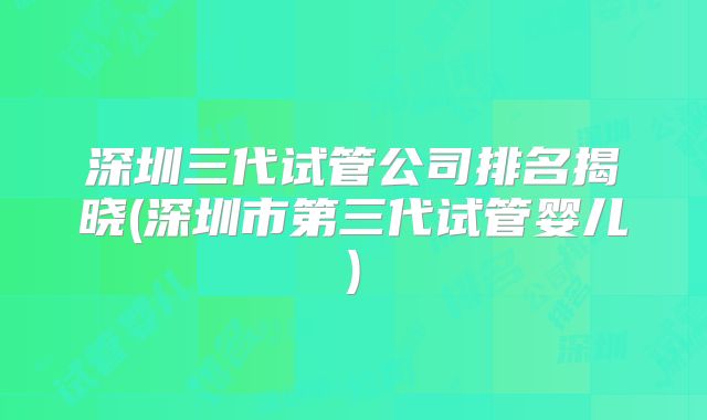 深圳三代试管公司排名揭晓(深圳市第三代试管婴儿)