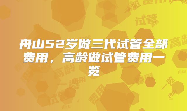 舟山52岁做三代试管全部费用,高龄做试管费用一览
