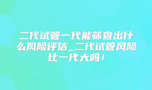 二代试管一代能筛查出什么风险评估_二代试管风险比一代大吗！