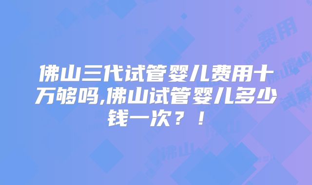 佛山三代试管婴儿费用十万够吗,佛山试管婴儿多少钱一次？！