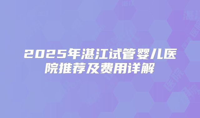 2025年湛江试管婴儿医院推荐及费用详解