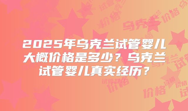 2025年乌克兰试管婴儿大概价格是多少?乌克兰试管婴儿真实经历?