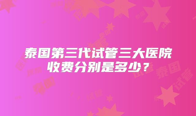 泰国第三代试管三大医院收费分别是多少?