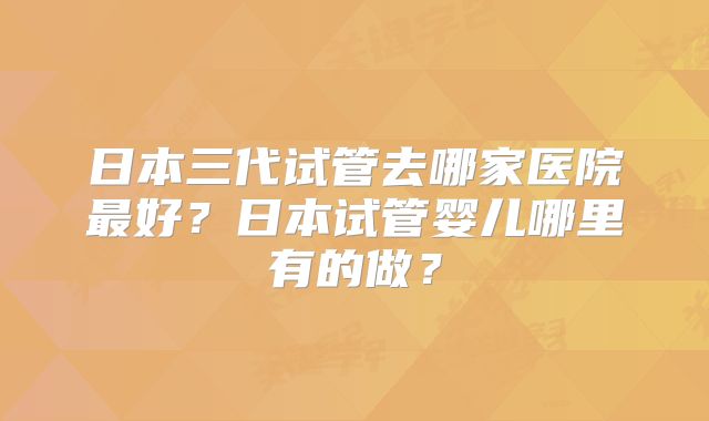 日本三代试管去哪家医院最好?日本试管婴儿哪里有的做?