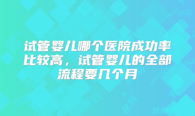 试管婴儿哪个医院成功率比较高，试管婴儿的全部流程要几个月