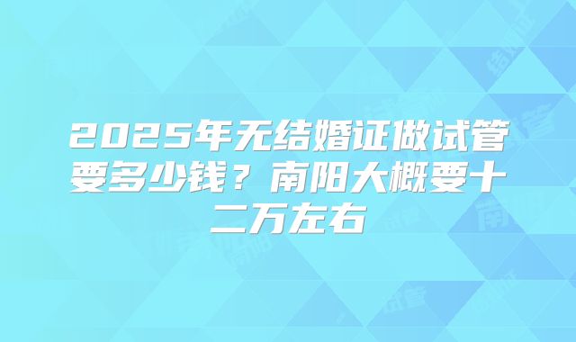 2025年无结婚证做试管要多少钱?南阳大概要十二万左右