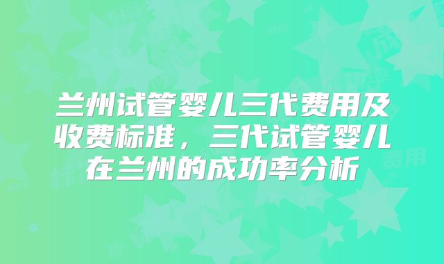 兰州试管婴儿三代费用及收费标准，三代试管婴儿在兰州的成功率分析