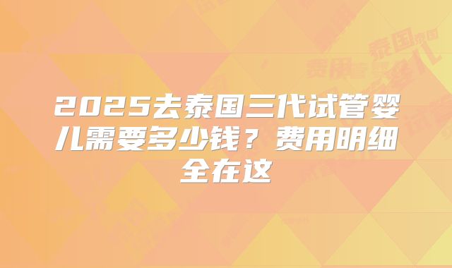 2025去泰国三代试管婴儿需要多少钱？费用明细全在这