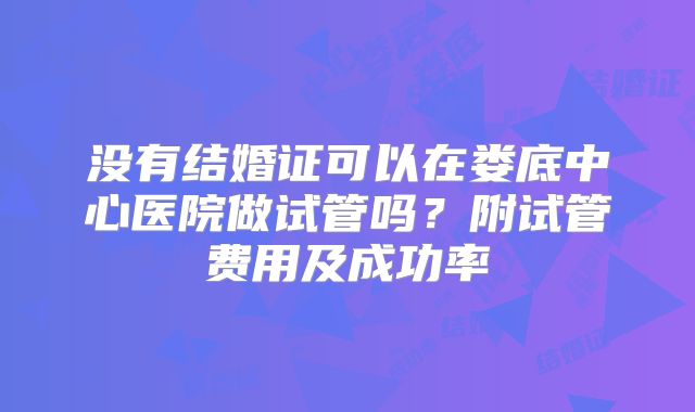 没有结婚证可以在娄底中心医院做试管吗？附试管费用及成功率