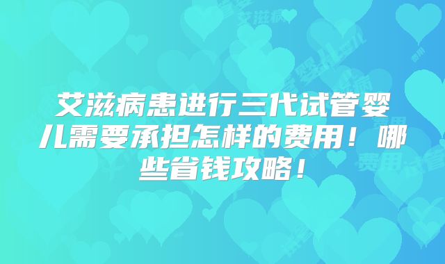艾滋病患进行三代试管婴儿需要承担怎样的费用！哪些省钱攻略！