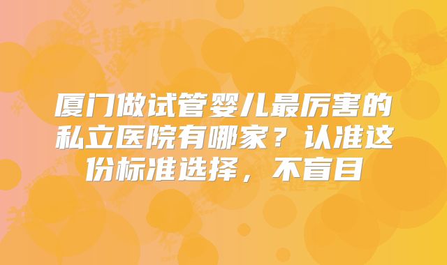 厦门做试管婴儿最厉害的私立医院有哪家？认准这份标准选择，不盲目