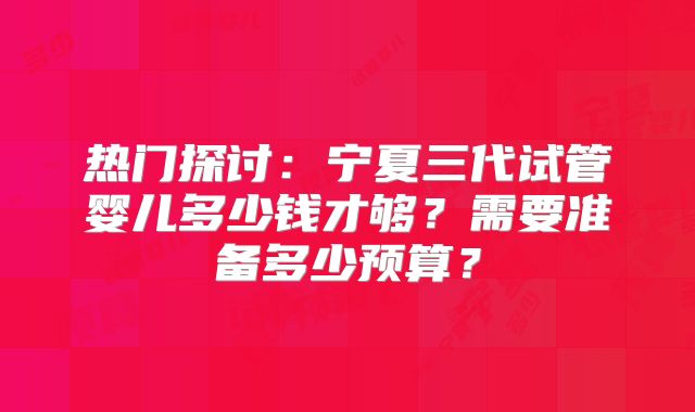 热门探讨：宁夏三代试管婴儿多少钱才够？需要准备多少预算？