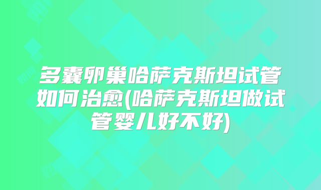多囊卵巢哈萨克斯坦试管如何治愈(哈萨克斯坦做试管婴儿好不好)