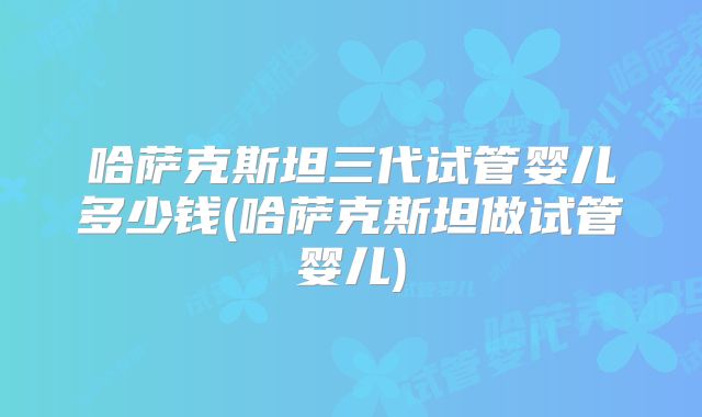 哈萨克斯坦三代试管婴儿多少钱(哈萨克斯坦做试管婴儿)