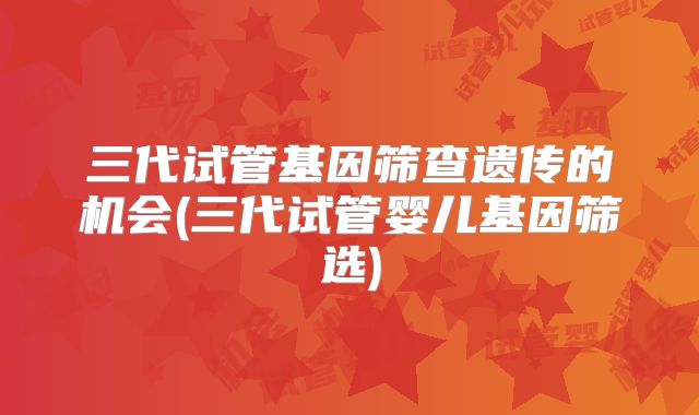 三代试管基因筛查遗传的机会(三代试管婴儿基因筛选)