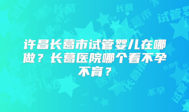 许昌长葛市试管婴儿在哪做？长葛医院哪个看不孕不育？