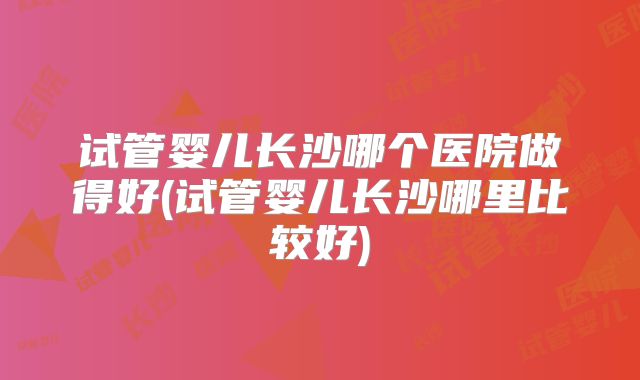 试管婴儿长沙哪个医院做得好(试管婴儿长沙哪里比较好)