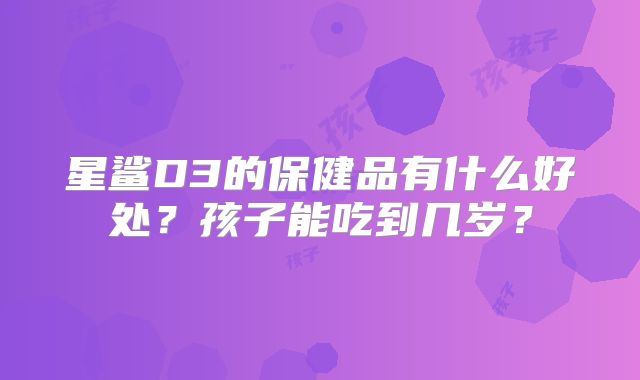 星鲨D3的保健品有什么好处？孩子能吃到几岁？