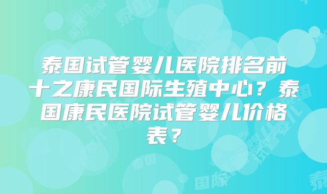 泰国试管婴儿医院排名前十之康民国际生殖中心？泰国康民医院试管婴儿价格表？