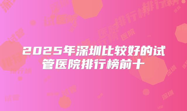 2025年深圳比较好的试管医院排行榜前十