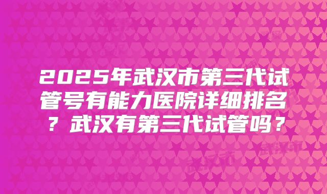 2025年武汉市第三代试管号有能力医院详细排名?武汉有第三代试管吗?