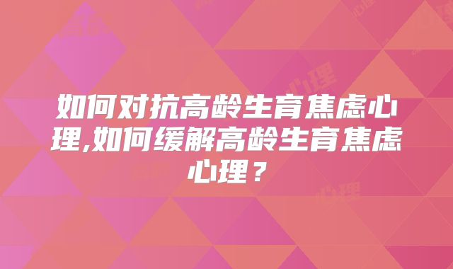 如何对抗高龄生育焦虑心理,如何缓解高龄生育焦虑心理?