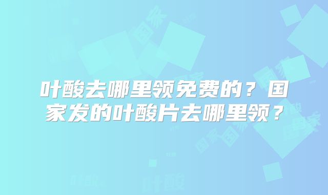 叶酸去哪里领免费的?国家发的叶酸片去哪里领?