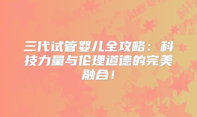 三代试管婴儿全攻略：科技力量与伦理道德的完美融合！