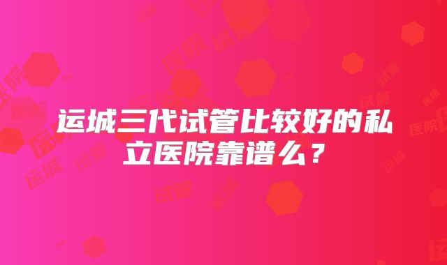 运城三代试管比较好的私立医院靠谱么?