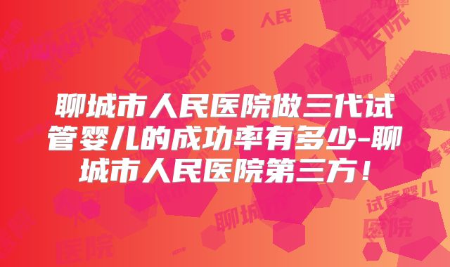 聊城市人民医院做三代试管婴儿的成功率有多少-聊城市人民医院第三方！