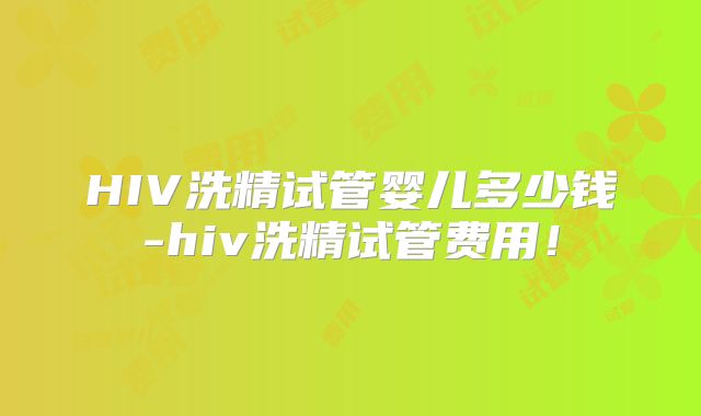 HIV洗精试管婴儿多少钱-hiv洗精试管费用！