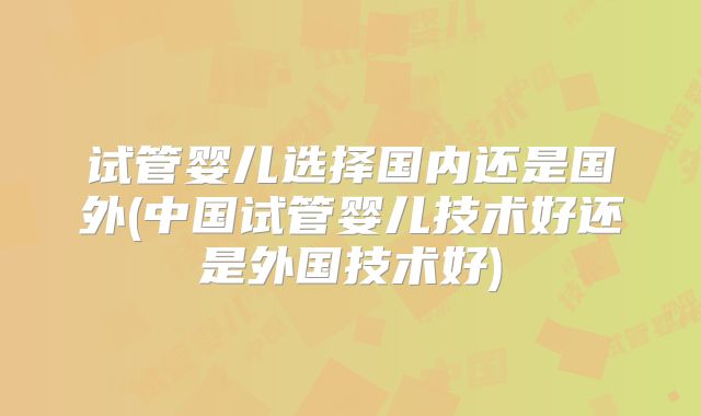 试管婴儿选择国内还是国外(中国试管婴儿技术好还是外国技术好)