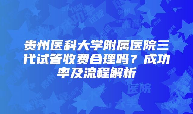 贵州医科大学附属医院三代试管收费合理吗？成功率及流程解析