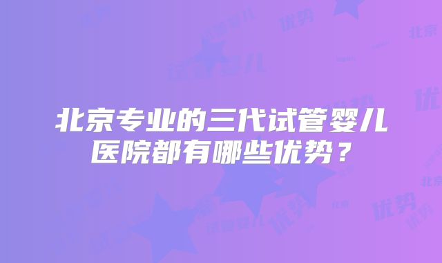 北京专业的三代试管婴儿医院都有哪些优势？
