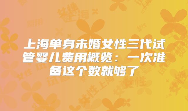 上海单身未婚女性三代试管婴儿费用概览：一次准备这个数就够了