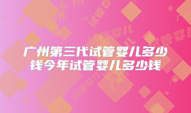 广州第三代试管婴儿多少钱今年试管婴儿多少钱