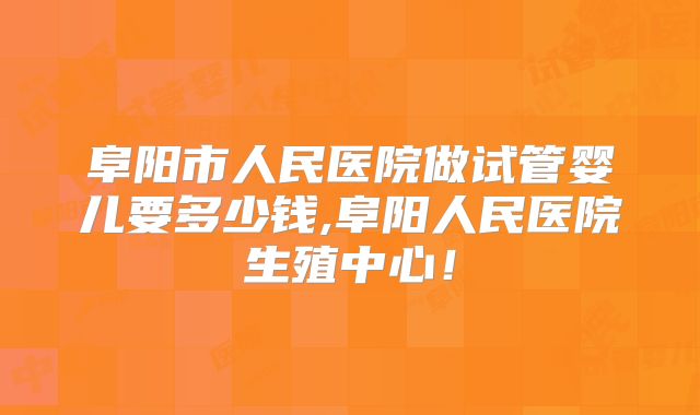 阜阳市人民医院做试管婴儿要多少钱,阜阳人民医院生殖中心！