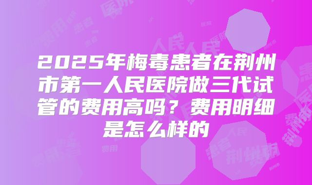 2025年梅毒患者在荆州市第一人民医院做三代试管的费用高吗?费用明细是怎么样的